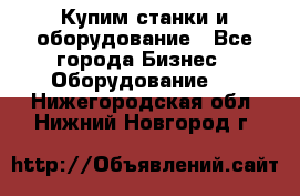 Купим станки и оборудование - Все города Бизнес » Оборудование   . Нижегородская обл.,Нижний Новгород г.